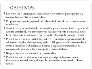OBJETIVOS:
Desenvolver o intercâmbio sócio desportivo entre os participantes e a
comunidade escolar de nossa cidade;
Proporcionar à participação de atividades lúdicas e de lazer para os nossos
estudantes;
Sensibilizar as autoridades de nossa cidade para a importância da prática do
esporte estudantil, enquanto fator de desenvolvimento de nossos alunos
bem como para a formação e exercício da cidadania da nossa juventude;
Possibilitar a todos os participantes direto e indireto, a oportunidade de
adotarem atitudes não violentas, onde o diálogo e respeito ao outro bem
como a disciplina e obediência a normas e regras são primordiais na
conquista de uma sociedade mais justa e menos violenta;
Resgatar o esporte estudantil em nossa cidade.
Possibilitar que os alunos uma vez que participem desenvolvam-se
fisicamente, mentalmente, desenvolvam também o cultivo de hábitos
sadios.
 