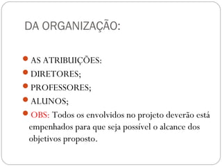 DA ORGANIZAÇÃO:
AS ATRIBUIÇÕES:
DIRETORES;
PROFESSORES;
ALUNOS;
OBS: Todos os envolvidos no projeto deverão está
empenhados para que seja possível o alcance dos
objetivos proposto.
 