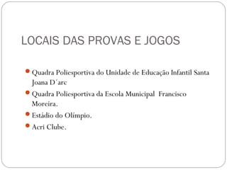 LOCAIS DAS PROVAS E JOGOS
Quadra Poliesportiva do Unidade de Educação Infantil Santa
Joana D´arc
Quadra Poliesportiva da Escola Municipal Francisco
Moreira.
Estádio do Olímpio.
Acri Clube.
 