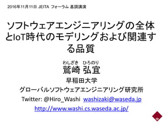ソフトウェアエンジニアリングの全体
とIoT時代のモデリングおよび関連す
る品質
鷲崎 弘宜
早稲田大学
グローバルソフトウェアエンジニアリング研究所
Twitter: @Hiro_Washi washizaki@waseda.jp
http://www.washi.cs.waseda.ac.jp/
2016年11月11日 JEITA フォーラム 基調講演
わしざき ひろのり
 