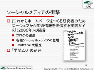 ソーシャルメディアの衝撃
 『これからホームページをつくる研究者のため
  に－ウェブから学術情報を発信する実践ガイ
  ド』（2006年）の限界
  ブログの躍進
  各種ソーシャルメディアの登場
  Twitterの大躍進
 「学問2.0」の萌芽


                                                        10

               Copyright アカデミック・リソース・ガイド株式会社 All Rights Reserved.
 