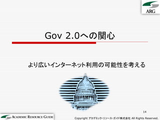Gov 2.0への関心


より広いインターネット利用の可能性を考える




                                                14

        Copyright アカデミック・リソース・ガイド株式会社 All Rights Reserved.
 
