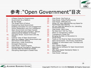 参考：“Open Government”目次
1.    A Peace Corps for Programmers                    18.   Case Study: GovTrack.us
2.    Government As a Platform                         19.   Case Study: FollowTheMoney.org
3.    By the People                                    20.   Case Study: MAPLight.org
4.    The Single Point of Failure                      21.   Going 2.0: Why OpenSecrets.org Opted for
5.    Engineering Good Government                            Full Frontal Data Sharing
6.    Enabling Innovation for Civic Engagement         22.   All Your Data Are Belong to Us: Liberating
7.    Online Deliberation and Civic Intelligence             Government Data
8.    Open Government and Open Society                 23.   Case Study: Many Eyes
9.    “You Can Be the Eyes and Ears”: Barack           24.   My Data Can‟t Tell You That
      Obama and the Wisdom of Crowds                   25.   When Is Transparency Useful?
10.   Two-Way Street: Government with the              26.   Transparency Inside Out
      People                                           27.   Bringing the Web 2.0 Revolution to
11.   Citizens‟ View of Open Government                      Government
12.   After the Collapse: Open Government and          28.   Toads on the Road to Open Government Data
      the Future of Civil Service                      29.   Open Government: The Privacy Imperative
13.   Democracy, Under Everything                      30.   Freedom of Information Acts: Promises and
14.   Emergent Democracy                                     Realities
15.   Case Study: Tweet Congress                       31.   Gov→Media→People
16.   Entrepreneurial Insurgency: Republicans          32.   Open Source Software for Open Government
      Connect With the American People                       Agencies
17.   Disrupting Washington‟s Golden Rule              33.   Why Open Digital Standards Matter in
                                                             Government
                                                       34.   Case Study: Utah.gov




                                                                                                    18

                                                   Copyright アカデミック・リソース・ガイド株式会社 All Rights Reserved.
 