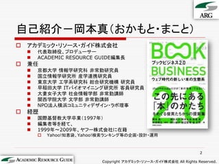 自己紹介－岡本真（おかもと・まこと）
   アカデミック・リソース・ガイド株式会社
       代表取締役、プロデューサー
       ACADEMIC RESOURCE GUIDE編集長
   兼任
       京都大学 情報学研究科 非常勤研究員
       国立情報学研究所 産学連携研究員
       東京大学 工学系研究科 総合研究機構 研究員
       早稲田大学 ITバイオマイニング研究所 客員研究員
       大妻女子大学 社会情報学部 非常勤講師
       関西学院大学 文学部 非常勤講師
       NPO法人横浜コミュニティデザイン・ラボ理事
   経歴
       国際基督教大学卒業（1997年）
       編集者等を経て、
       1999年～2009年、ヤフー株式会社に在籍
           Yahoo!知恵袋、Yahoo!検索ランキング等の企画・設計・運用



                                                                      2

                            Copyright アカデミック・リソース・ガイド株式会社 All Rights Reserved.
 