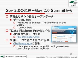 Gov 2.0の現在－Gov 2.0 Summitから
 前提となりつつあるオープンデータ
   データ観の転回
     “From Art to Science: The Answer is in the
      Data”.
     “ Unlock Data”
 “Data Platform Provider”化
   API経由でのデータ公開
     FCC Developer APIs
 公開データに基づく官民の協業
   Challenge.govの登場
     … is a place where the public and government
      can solve problems together.

                                                                27

                       Copyright アカデミック・リソース・ガイド株式会社 All Rights Reserved.
 