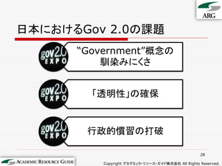 日本におけるGov 2.0の課題
      “Government”概念の
          馴染みにくさ


        「透明性」の確保


       行政的慣習の打破

                                                   28

          Copyright アカデミック・リソース・ガイド株式会社 All Rights Reserved.
 