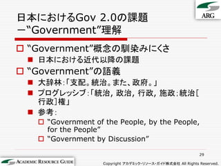 日本におけるGov 2.0の課題
－“Government”理解
 “Government”概念の馴染みにくさ
  日本における近代以降の課題
 “Government”の語義
  大辞林：「支配。統治。また、政府。」
  プログレッシブ：「統治, 政治, 行政, 施政；統治［
   行政］権」
  参考：
    “Government of the People, by the People,
     for the People”
    “Government by Discussion”

                                                             29

                    Copyright アカデミック・リソース・ガイド株式会社 All Rights Reserved.
 