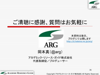 ご清聴に感謝、質問はお気軽に

                              本資料は後日、
                             ブログにて公開します
                           http://d.hatena.ne.jp/arg/




      岡本真（@arg）
  アカデミック・リソース・ガイド株式会社
    代表取締役／プロデューサー


                                                 36

         Copyright アカデミック・リソース・ガイド株式会社 All Rights Reserved.
 