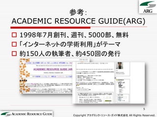 参考：
ACADEMIC RESOURCE GUIDE(ARG)
 1998年7月創刊、週刊、5000部、無料
 「インターネットの学術利用」がテーマ
 約150人の執筆者、約450回の発行




                                                      5

            Copyright アカデミック・リソース・ガイド株式会社 All Rights Reserved.
 