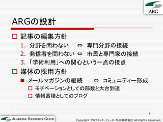 ARGの設計
 記事の編集方針
 1. 分野を問わない ⇔ 専門分野の接続
 2. 発信者を問わない ⇔ 市民と専門家の接続
 3. 「学術利用」への関心という一点の接点
 媒体の採用方針
  メールマガジンの継続         ⇔ コミュニティー形成
   モチベーションとしての部数と大台到達
   情報蓄積としてのブログ


                                                      8

            Copyright アカデミック・リソース・ガイド株式会社 All Rights Reserved.
 