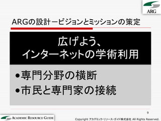 ARGの設計－ビジョンとミッションの策定

     広げよう、
 インターネットの学術利用
•専門分野の横断
•市民と専門家の接続
                                                   9

         Copyright アカデミック・リソース・ガイド株式会社 All Rights Reserved.
 