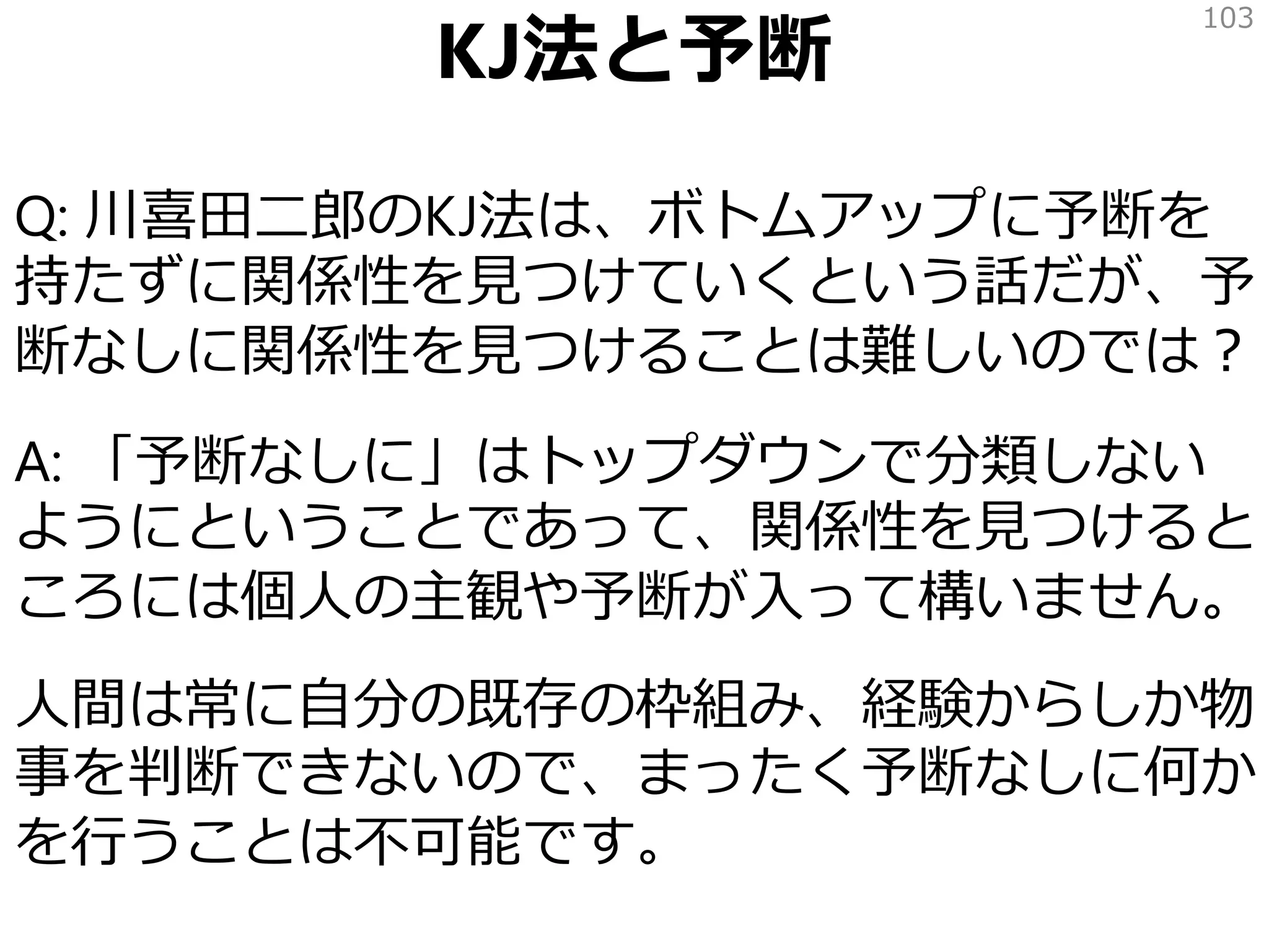 KJ法と予断
Q: 川喜田二郎のKJ法は、ボトムアップに予断を
持たずに関係性を見つけていくという話だが、予
断なしに関係性を見つけることは難しいのでは？
A: 「予断なしに」はトップダウンで分類しない
ようにということであって、関係性を見つけると
ころには個人の主観や予断が入って構いません。
人間は常に自分の既存の枠組み、経験からしか物
事を判断できないので、まったく予断なしに何か
を行うことは不可能です。
103
 