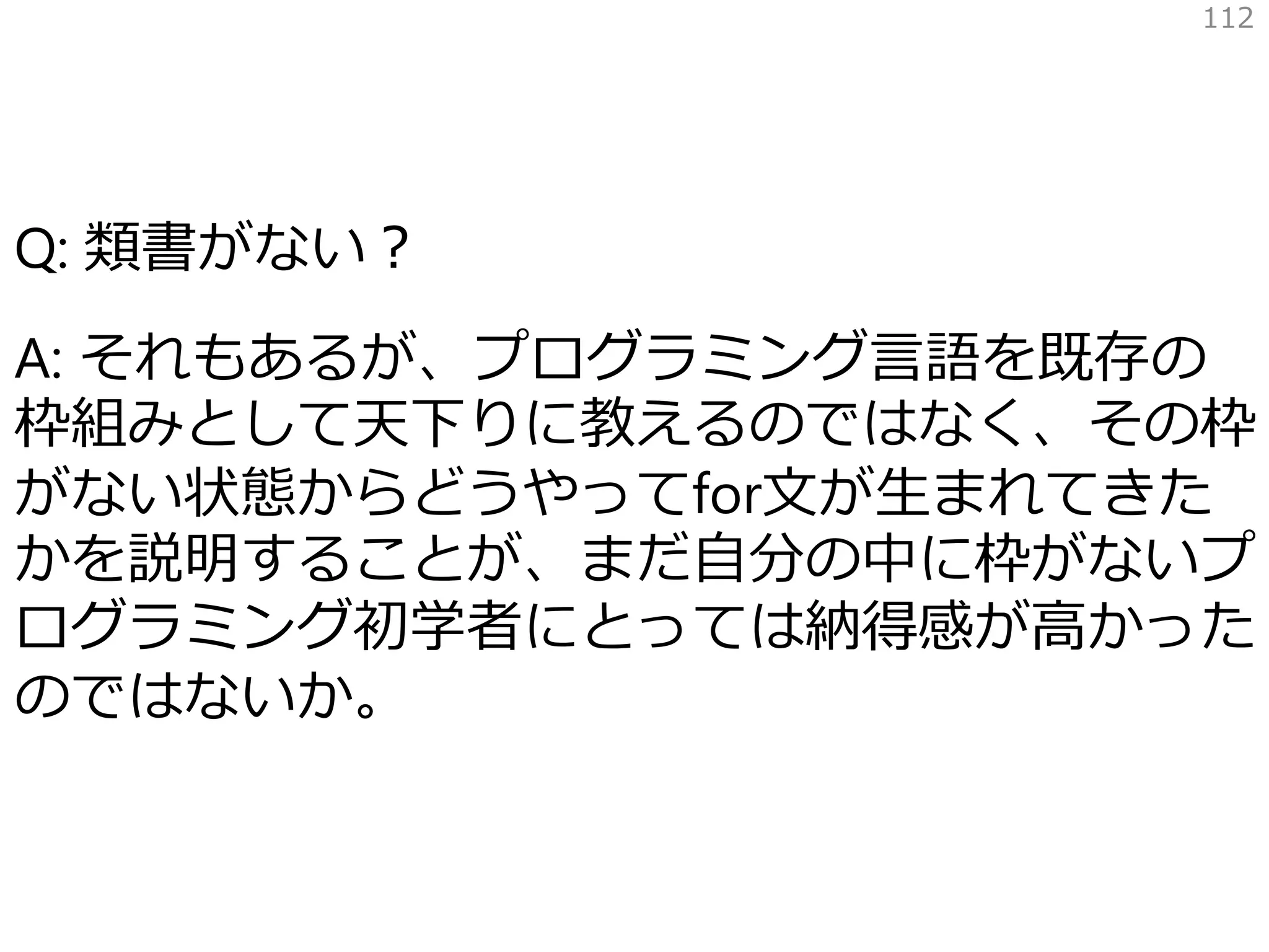Q: 類書がない？
A: それもあるが、プログラミング言語を既存の
枠組みとして天下りに教えるのではなく、その枠
がない状態からどうやってfor文が生まれてきた
かを説明することが、まだ自分の中に枠がないプ
ログラミング初学者にとっては納得感が高かった
のではないか。
112
 