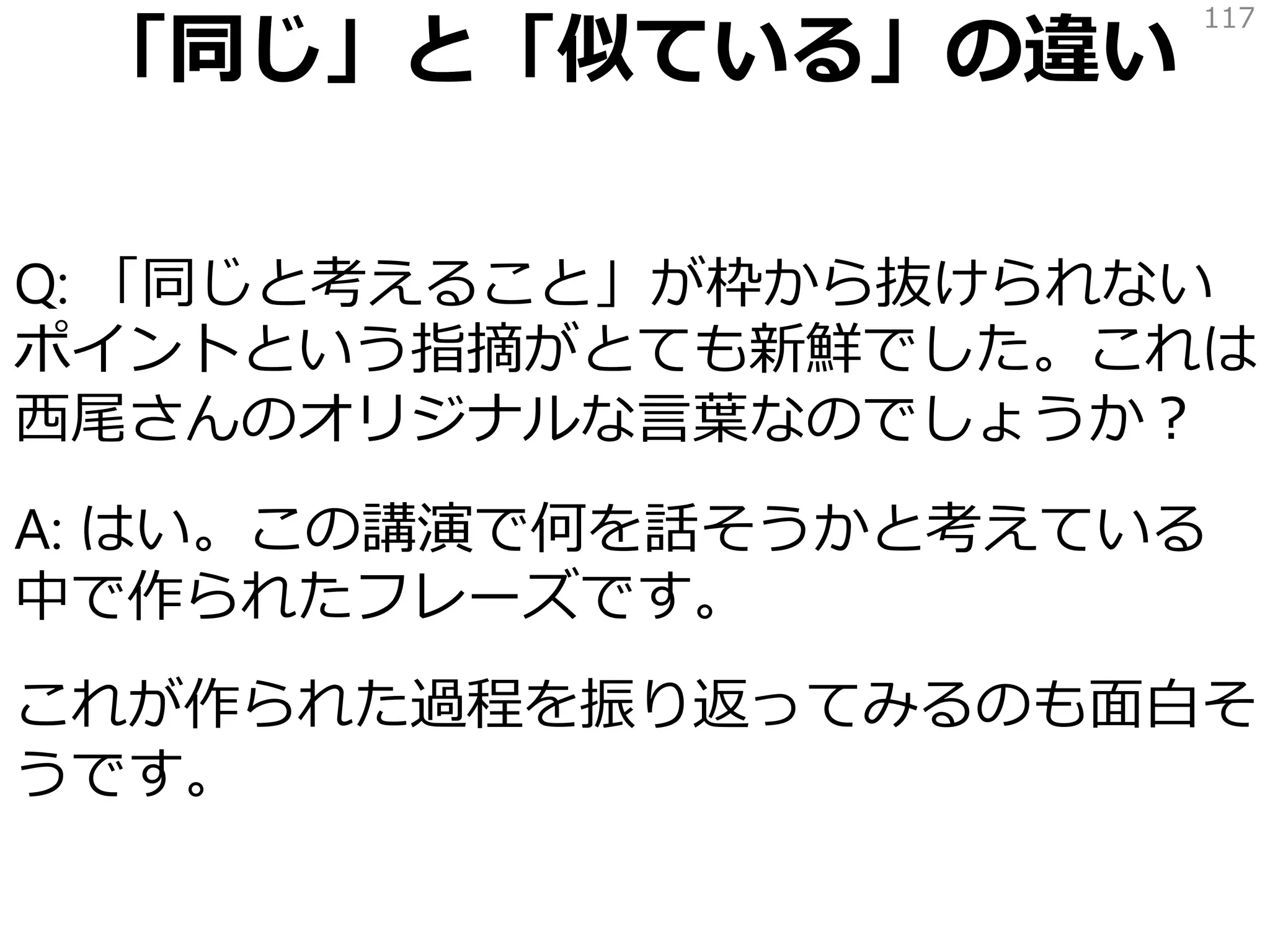 「同じ」と「似ている」の違い
Q: 「同じと考えること」が枠から抜けられない
ポイントという指摘がとても新鮮でした。これは
西尾さんのオリジナルな言葉なのでしょうか？
A: はい。この講演で何を話そうかと考えている
中で作られたフレーズです。
これが作られた過程を振り返ってみるのも面白そ
うです。
117
 