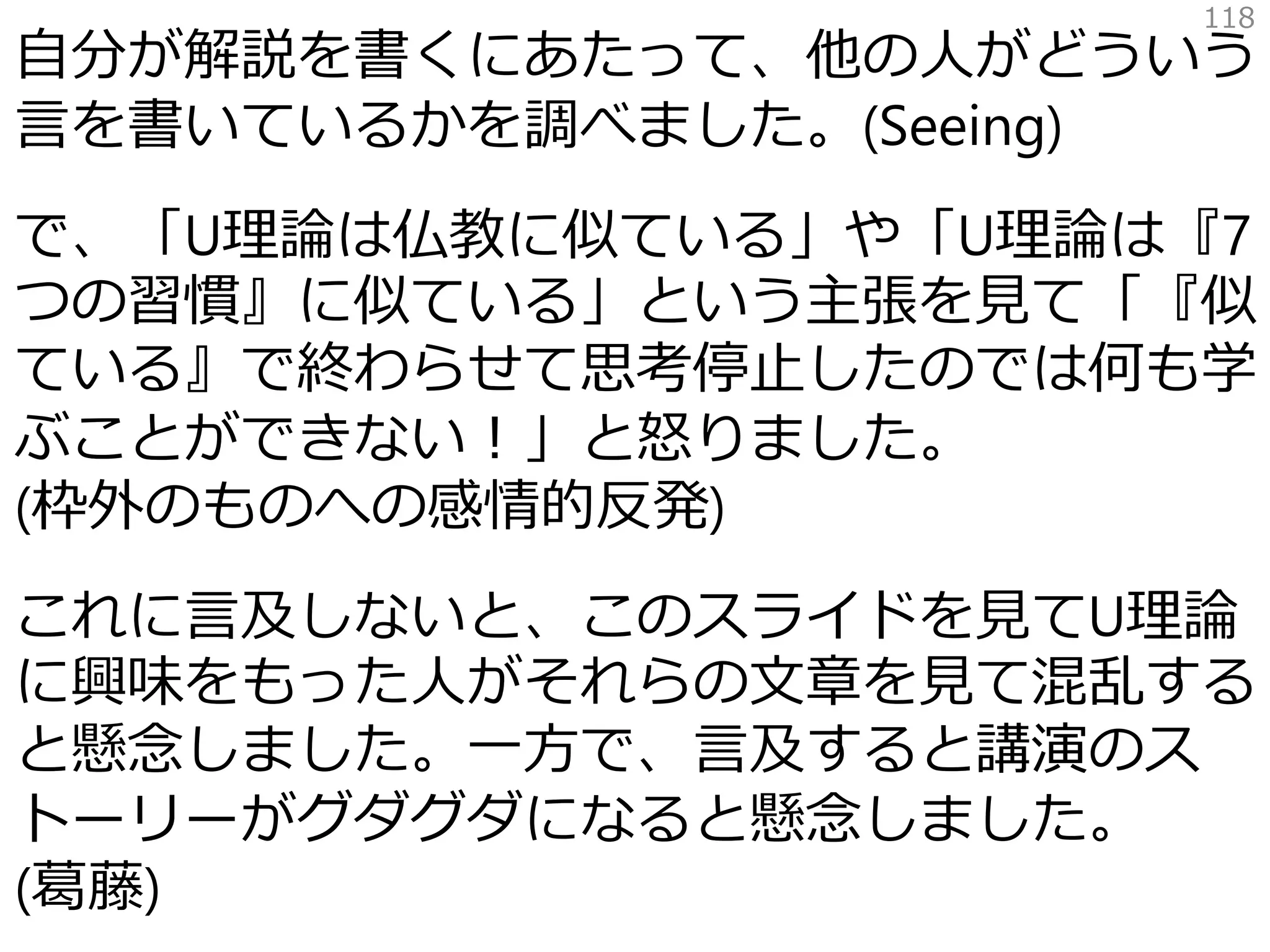 自分が解説を書くにあたって、他の人がどういう
言を書いているかを調べました。(Seeing)
で、「U理論は仏教に似ている」や「U理論は『7
つの習慣』に似ている」という主張を見て「『似
ている』で終わらせて思考停止したのでは何も学
ぶことができない！」と怒りました。
(枠外のものへの感情的反発)
これに言及しないと、このスライドを見てU理論
に興味をもった人がそれらの文章を見て混乱する
と懸念しました。一方で、言及すると講演のス
トーリーがグダグダになると懸念しました。
(葛藤)
118
 