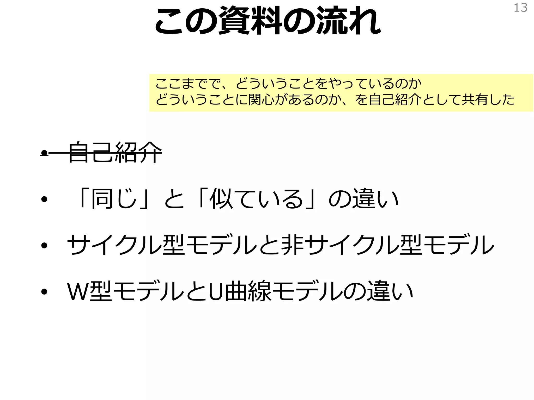 この資料の流れ
• 自己紹介
• 「同じ」と「似ている」の違い
• サイクル型モデルと非サイクル型モデル
• W型モデルとU曲線モデルの違い
13
ここまでで、どういうことをやっているのか
どういうことに関心があるのか、を自己紹介として共有した
 