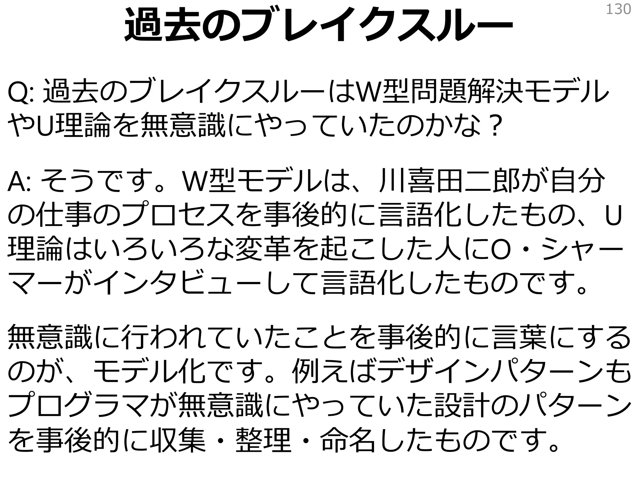過去のブレイクスルー
Q: 過去のブレイクスルーはW型問題解決モデル
やU理論を無意識にやっていたのかな？
A: そうです。W型モデルは、川喜田二郎が自分
の仕事のプロセスを事後的に言語化したもの、U
理論はいろいろな変革を起こした人にO・シャー
マーがインタビューして言語化したものです。
無意識に行われていたことを事後的に言葉にする
のが、モデル化です。例えばデザインパターンも
プログラマが無意識にやっていた設計のパターン
を事後的に収集・整理・命名したものです。
130
 