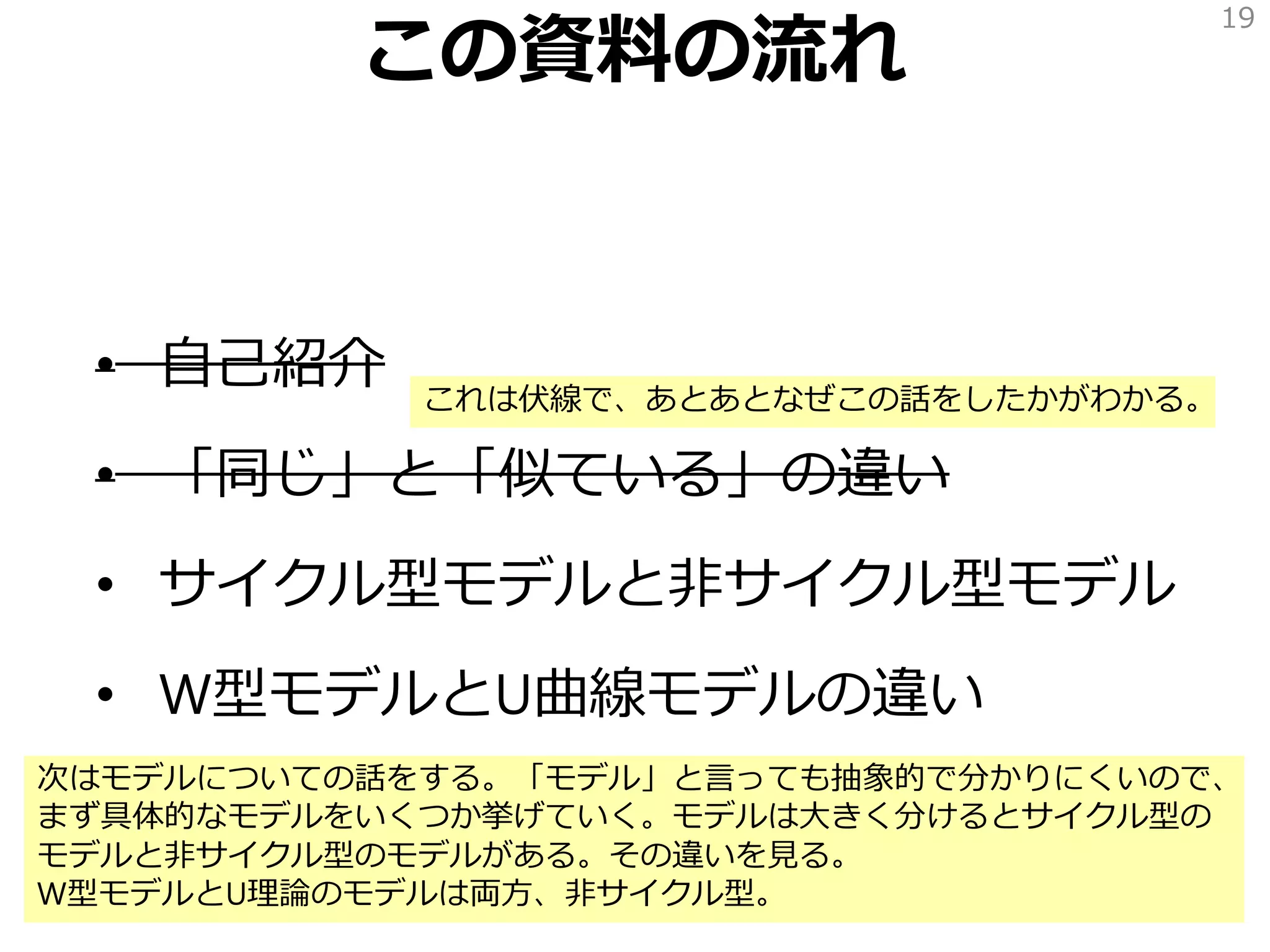 この資料の流れ
• 自己紹介
• 「同じ」と「似ている」の違い
• サイクル型モデルと非サイクル型モデル
• W型モデルとU曲線モデルの違い
19
これは伏線で、あとあとなぜこの話をしたかがわかる。
次はモデルについての話をする。「モデル」と言っても抽象的で分かりにくいので、
まず具体的なモデルをいくつか挙げていく。モデルは大きく分けるとサイクル型の
モデルと非サイクル型のモデルがある。その違いを見る。
W型モデルとU理論のモデルは両方、非サイクル型。
 
