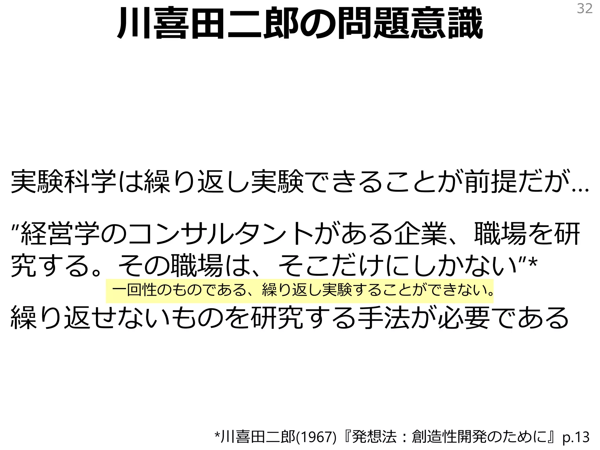 川喜田二郎の問題意識
実験科学は繰り返し実験できることが前提だが…
”経営学のコンサルタントがある企業、職場を研
究する。その職場は、そこだけにしかない”*
繰り返せないものを研究する手法が必要である
32
*川喜田二郎(1967)『発想法：創造性開発のために』p.13
一回性のものである、繰り返し実験することができない。
 