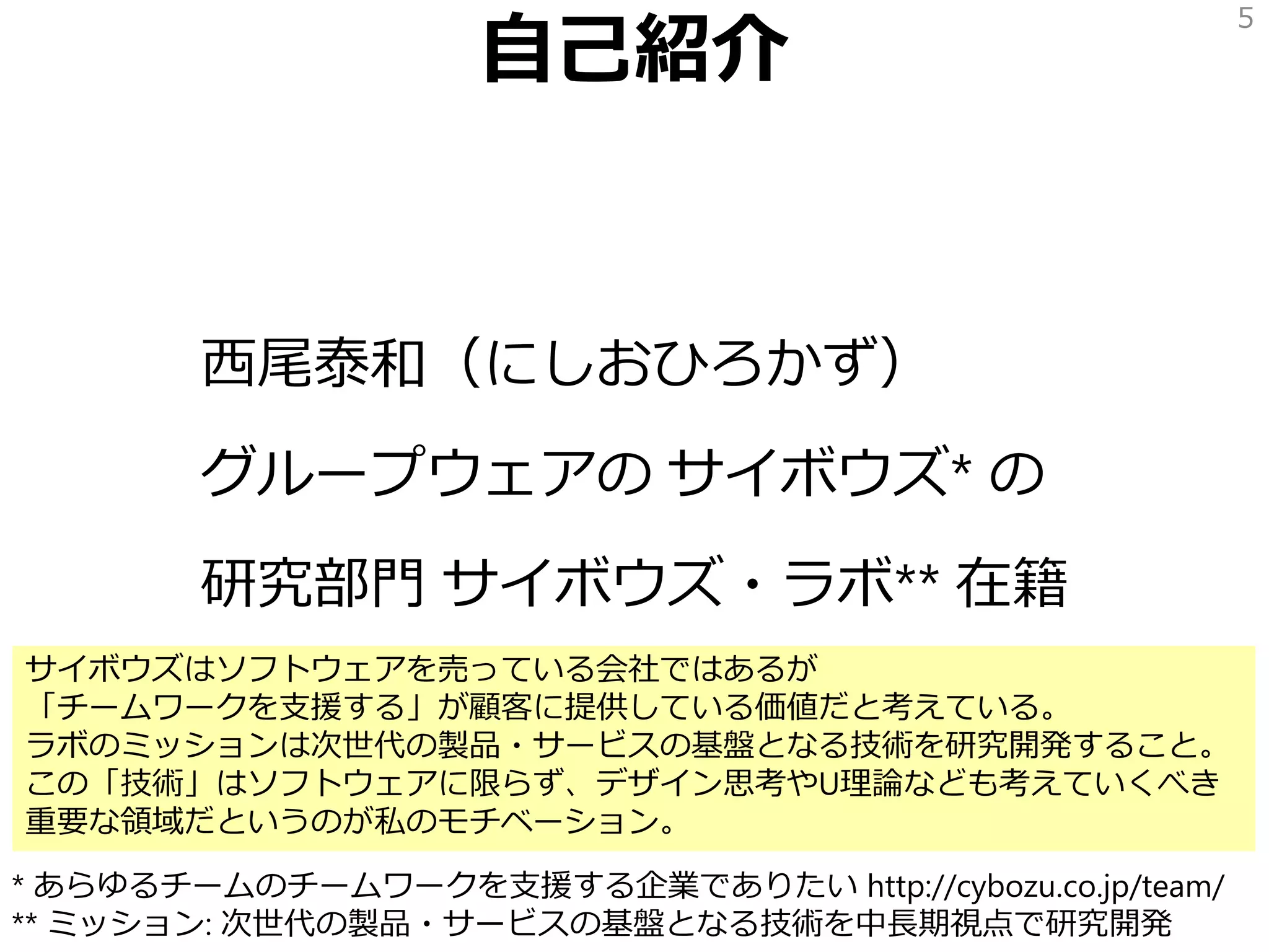 自己紹介
西尾泰和（にしおひろかず）
グループウェアの サイボウズ* の
研究部門 サイボウズ・ラボ** 在籍
5
* あらゆるチームのチームワークを支援する企業でありたい http://cybozu.co.jp/team/
** ミッション: 次世代の製品・サービスの基盤となる技術を中長期視点で研究開発
サイボウズはソフトウェアを売っている会社ではあるが
「チームワークを支援する」が顧客に提供している価値だと考えている。
ラボのミッションは次世代の製品・サービスの基盤となる技術を研究開発すること。
この「技術」はソフトウェアに限らず、デザイン思考やU理論なども考えていくべき
重要な領域だというのが私のモチベーション。
 