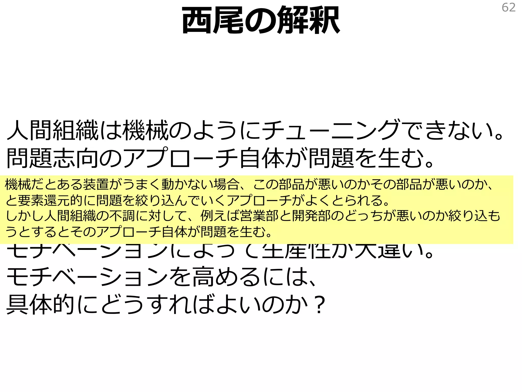 西尾の解釈
人間組織は機械のようにチューニングできない。
問題志向のアプローチ自体が問題を生む。
感情が原因。自衛のための反発。改善への抵抗。
モチベーションによって生産性が大違い。
モチベーションを高めるには、
具体的にどうすればよいのか？
62
機械だとある装置がうまく動かない場合、この部品が悪いのかその部品が悪いのか、
と要素還元的に問題を絞り込んでいくアプローチがよくとられる。
しかし人間組織の不調に対して、例えば営業部と開発部のどっちが悪いのか絞り込も
うとするとそのアプローチ自体が問題を生む。
 