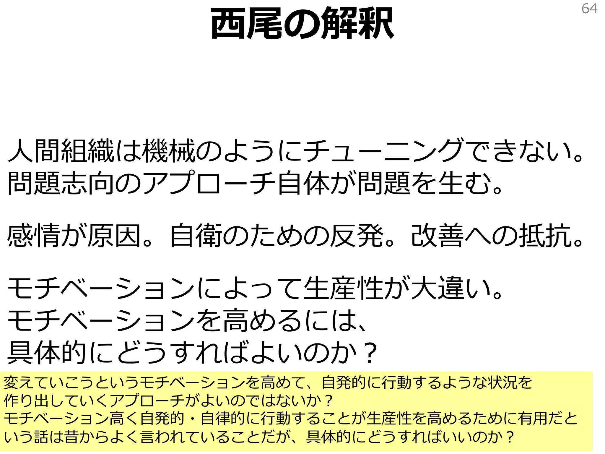 西尾の解釈
人間組織は機械のようにチューニングできない。
問題志向のアプローチ自体が問題を生む。
感情が原因。自衛のための反発。改善への抵抗。
モチベーションによって生産性が大違い。
モチベーションを高めるには、
具体的にどうすればよいのか？
64
変えていこうというモチベーションを高めて、自発的に行動するような状況を
作り出していくアプローチがよいのではないか？
モチベーション高く自発的・自律的に行動することが生産性を高めるために有用だと
いう話は昔からよく言われていることだが、具体的にどうすればいいのか？
 