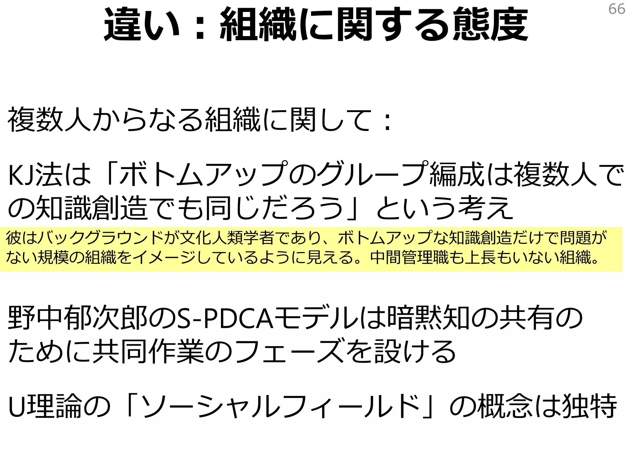 違い：組織に関する態度
複数人からなる組織に関して：
KJ法は「ボトムアップのグループ編成は複数人で
の知識創造でも同じだろう」という考え
野中郁次郎のS-PDCAモデルは暗黙知の共有の
ために共同作業のフェーズを設ける
U理論の「ソーシャルフィールド」の概念は独特
66
彼はバックグラウンドが文化人類学者であり、ボトムアップな知識創造だけで問題が
ない規模の組織をイメージしているように見える。中間管理職も上長もいない組織。
 
