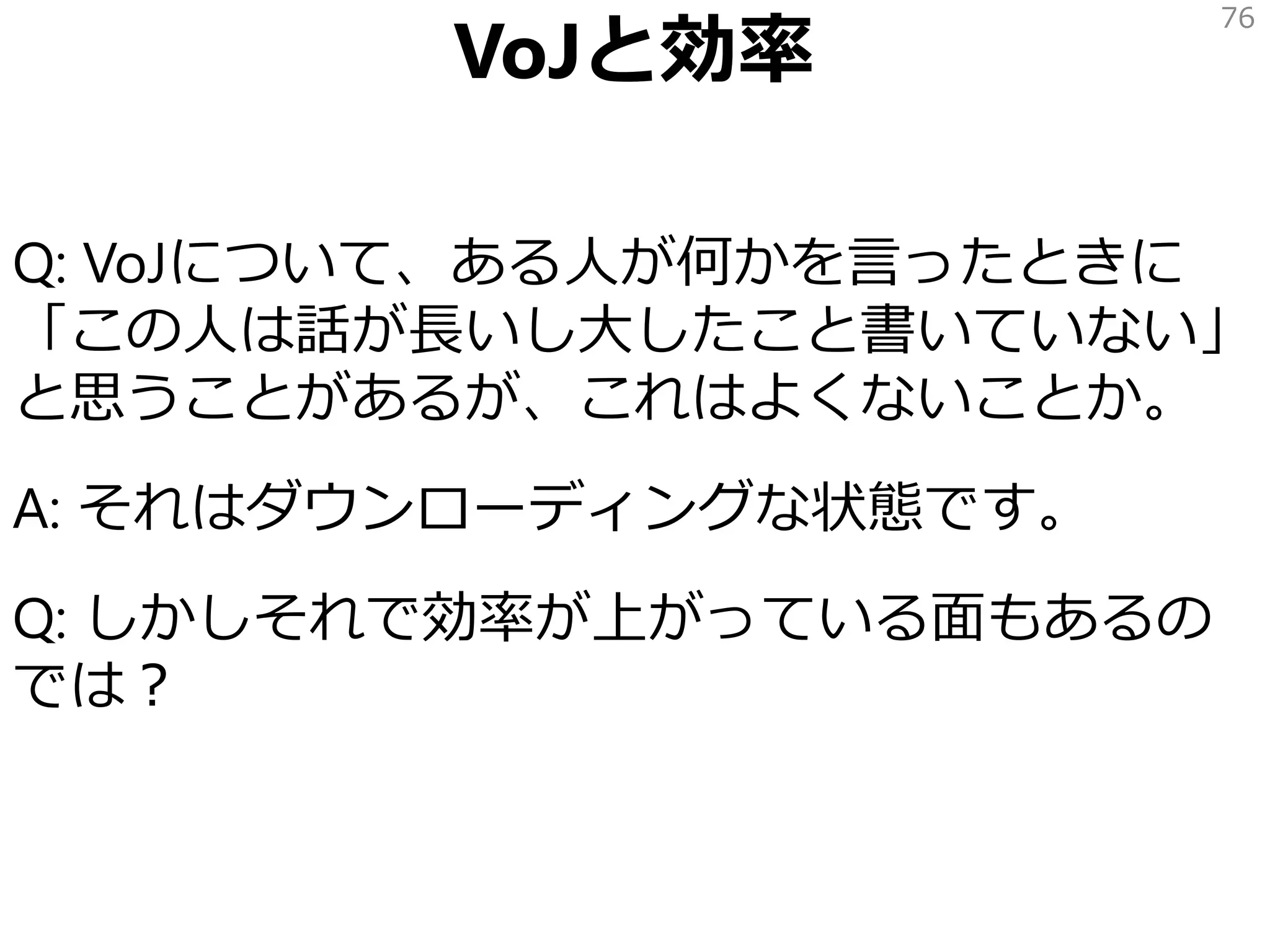 Q: VoJについて、ある人が何かを言ったときに
「この人は話が長いし大したこと書いていない」
と思うことがあるが、これはよくないことか。
A: それはダウンローディングな状態です。
Q: しかしそれで効率が上がっている面もあるの
では？
76
VoJと効率
 