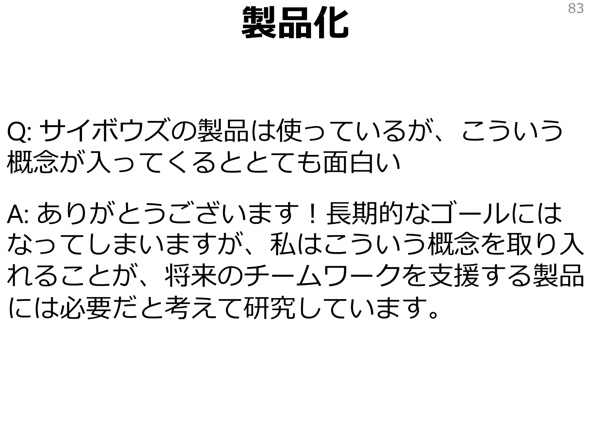 Q: サイボウズの製品は使っているが、こういう
概念が入ってくるととても面白い
A: ありがとうございます！長期的なゴールには
なってしまいますが、私はこういう概念を取り入
れることが、将来のチームワークを支援する製品
には必要だと考えて研究しています。
83
製品化
 