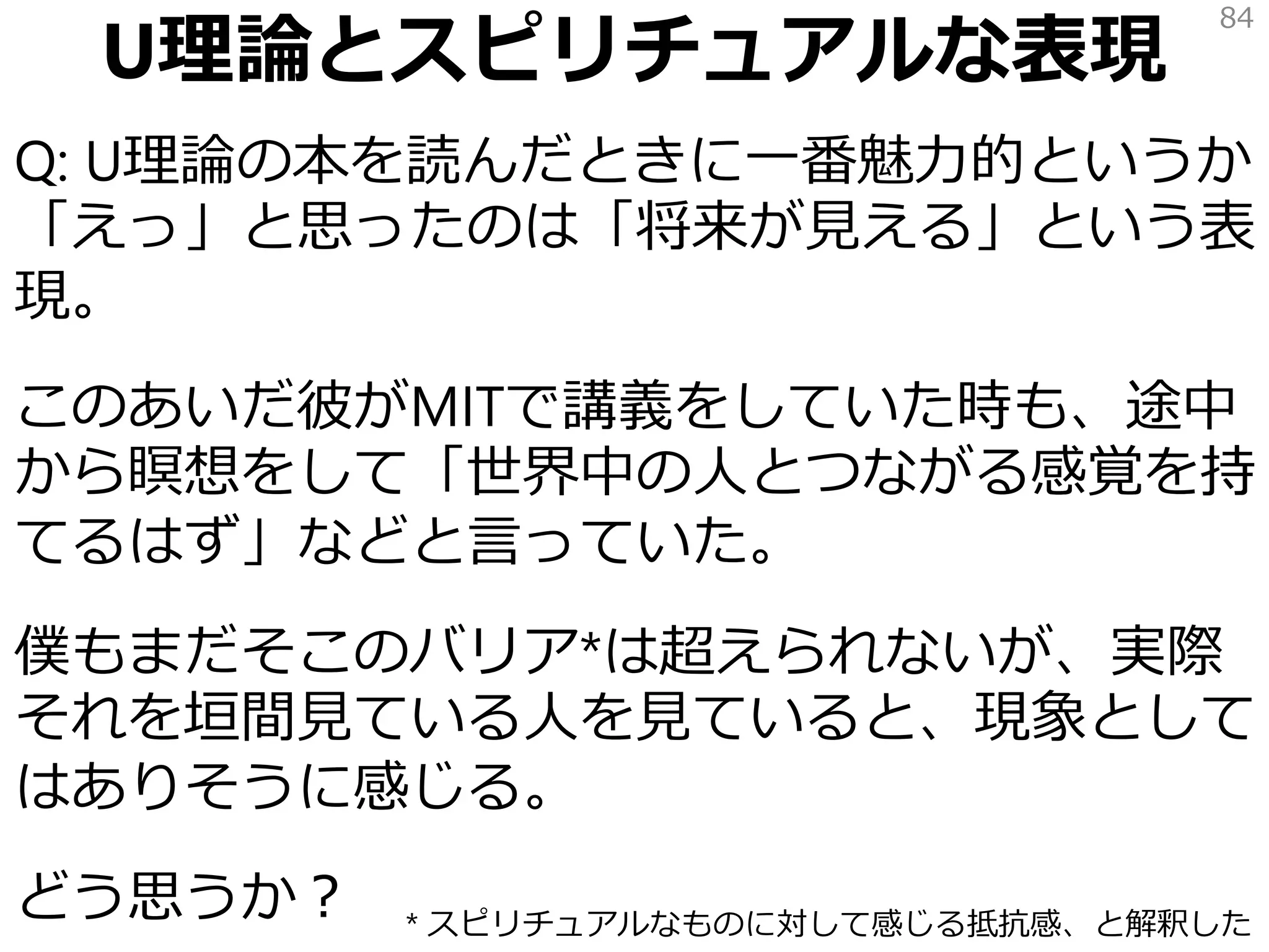 U理論とスピリチュアルな表現
Q: U理論の本を読んだときに一番魅力的というか
「えっ」と思ったのは「将来が見える」という表
現。
このあいだ彼がMITで講義をしていた時も、途中
から瞑想をして「世界中の人とつながる感覚を持
てるはず」などと言っていた。
僕もまだそこのバリア*は超えられないが、実際
それを垣間見ている人を見ていると、現象として
はありそうに感じる。
どう思うか？
84
* スピリチュアルなものに対して感じる抵抗感、と解釈した
 