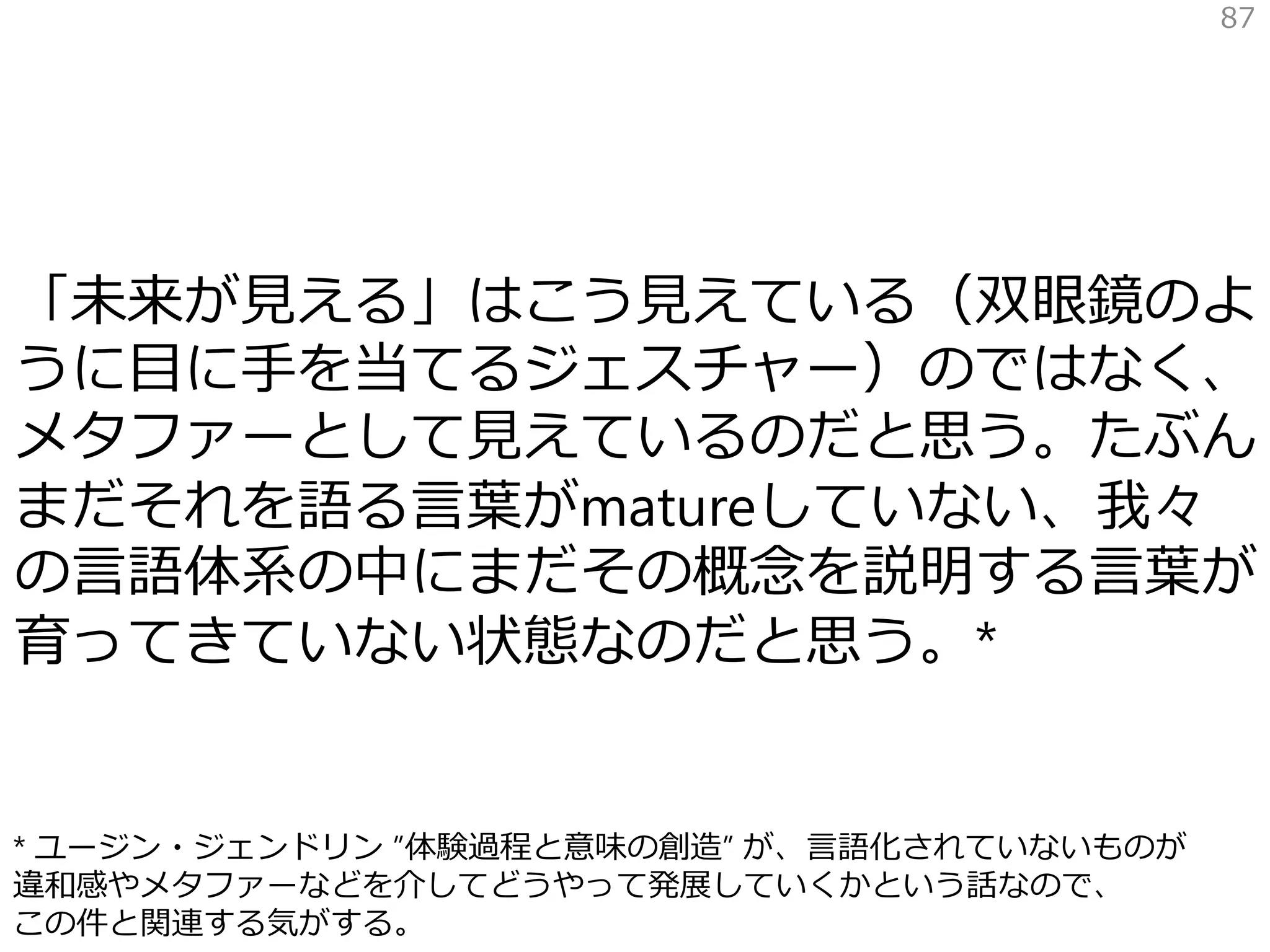 「未来が見える」はこう見えている（双眼鏡のよ
うに目に手を当てるジェスチャー）のではなく、
メタファーとして見えているのだと思う。たぶん
まだそれを語る言葉がmatureしていない、我々
の言語体系の中にまだその概念を説明する言葉が
育ってきていない状態なのだと思う。*
87
* ユージン・ジェンドリン ”体験過程と意味の創造” が、言語化されていないものが
違和感やメタファーなどを介してどうやって発展していくかという話なので、
この件と関連する気がする。
 