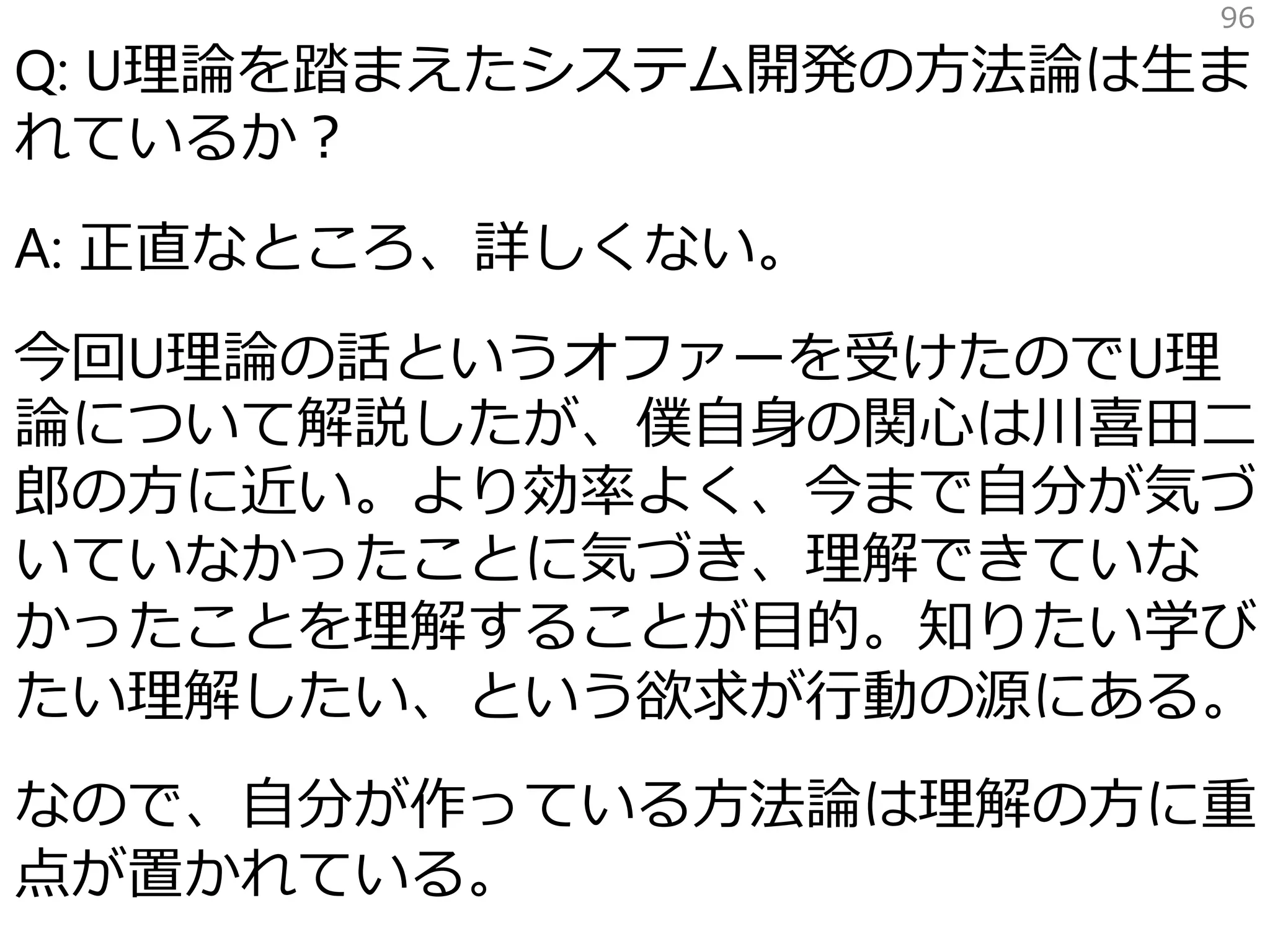 Q: U理論を踏まえたシステム開発の方法論は生ま
れているか？
A: 正直なところ、詳しくない。
今回U理論の話というオファーを受けたのでU理
論について解説したが、僕自身の関心は川喜田二
郎の方に近い。より効率よく、今まで自分が気づ
いていなかったことに気づき、理解できていな
かったことを理解することが目的。知りたい学び
たい理解したい、という欲求が行動の源にある。
なので、自分が作っている方法論は理解の方に重
点が置かれている。
96
 