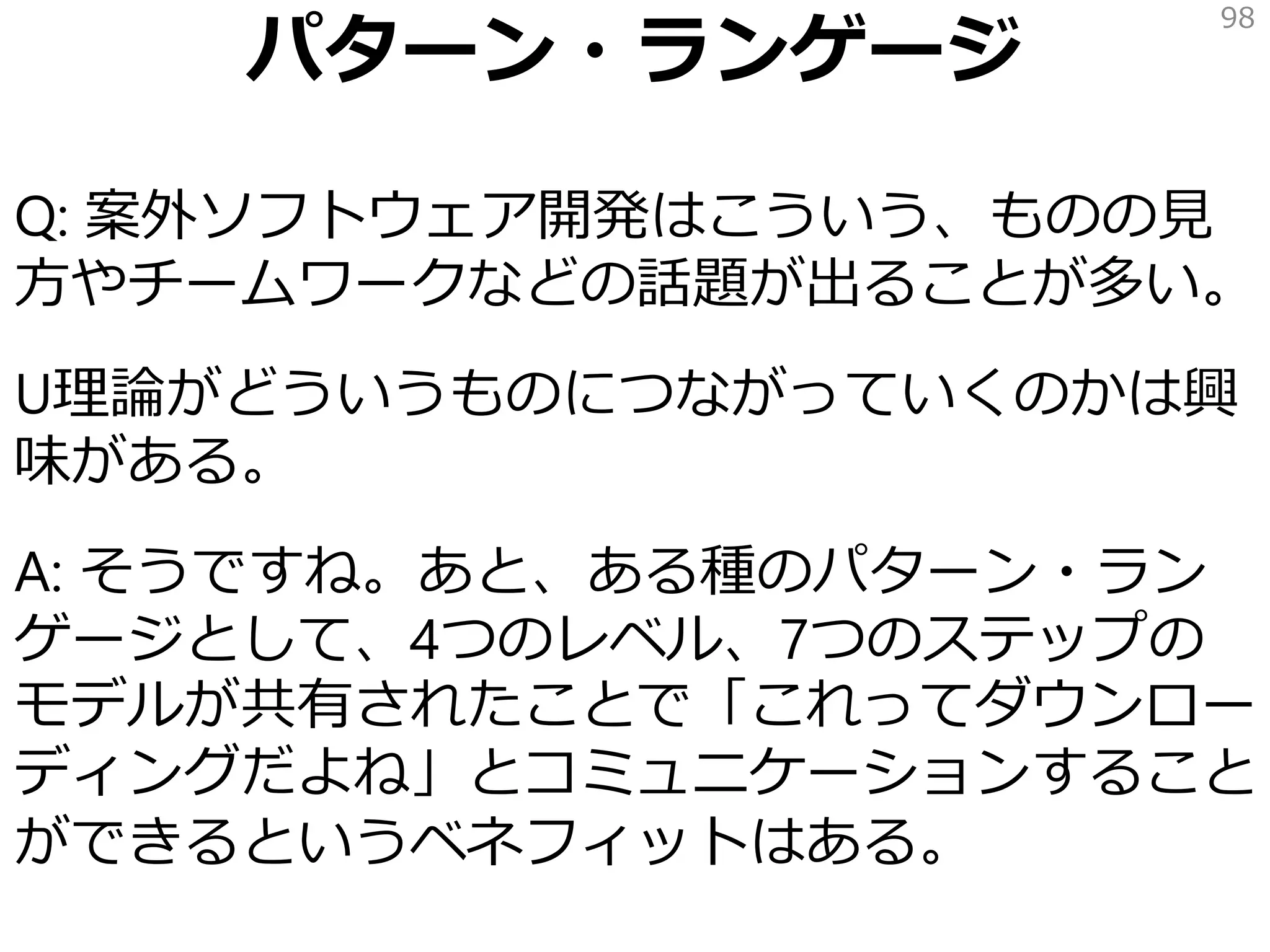 パターン・ランゲージ
Q: 案外ソフトウェア開発はこういう、ものの見
方やチームワークなどの話題が出ることが多い。
U理論がどういうものにつながっていくのかは興
味がある。
A: そうですね。あと、ある種のパターン・ラン
ゲージとして、4つのレベル、7つのステップの
モデルが共有されたことで「これってダウンロー
ディングだよね」とコミュニケーションすること
ができるというベネフィットはある。
98
 