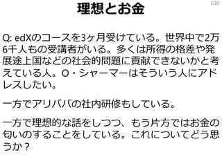 理想とお金
Q: edXのコースを3ヶ月受けている。世界中で2万
6千人もの受講者がいる。多くは所得の格差や発
展途上国などの社会的問題に貢献できないかと考
えている人。O・シャーマーはそういう人にアド
レスしたい。
一方でアリババの社内研修もしている。
一方で理想的な話をしつつ、もう片方ではお金の
匂いのすることをしている。これについてどう思
うか？
100
 