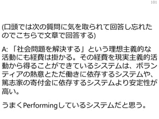 (口頭では次の質問に気を取られて回答し忘れた
のでこちらで文章で回答する)
A: 「社会問題を解決する」という理想主義的な
活動にも経費は掛かる。その経費を現実主義的活
動から得ることができているシステムは、ボラン
ティアの熱意とただ働きに依存するシステムや、
篤志家の寄付金に依存するシステムより安定性が
高い。
うまくPerformingしているシステムだと思う。
101
 