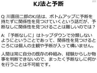 KJ法と予断
Q: 川喜田二郎のKJ法は、ボトムアップに予断を
持たずに関係性を見つけていくという話だが、予
断なしに関係性を見つけることは難しいのでは？
A: 「予断なしに」はトップダウンで分類しない
ようにということであって、関係性を見つけると
ころには個人の主観や予断が入って構いません。
人間は常に自分の既存の枠組み、経験からしか物
事を判断できないので、まったく予断なしに何か
を行うことは不可能です。
103
 