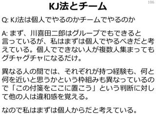 KJ法とチーム
Q: KJ法は個人でやるのかチームでやるのか
A: まず、川喜田二郎はグループでもできると
言っているが、私はまずは個人でやるべきだと考
えている。個人でできない人が複数人集まっても
グチャグチャになるだけ。
異なる人の間では、それぞれが持つ経験も、何と
何を近いと思うかという枠組みも異なっているの
で「この付箋をここに置こう」という判断に対し
て他の人は違和感を覚える。
なので私はまずは個人からだと考えている。
106
 