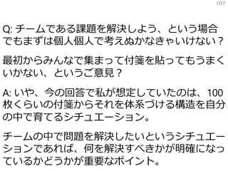Q: チームである課題を解決しよう、という場合
でもまずは個人個人で考えぬかなきゃいけない？
最初からみんなで集まって付箋を貼ってもうまく
いかない、というご意見？
A: いや、今の回答で私が想定していたのは、100
枚くらいの付箋からそれを体系づける構造を自分
の中で育てるシチュエーション。
チームの中で問題を解決したいというシチュエー
ションであれば、何を解決すべきかが明確になっ
ているかどうかが重要なポイント。
107
 