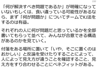 「何が解決すべき問題であるか」が明確になって
いないもしくは、食い違っている可能性があるな
ら、まず「何が問題か」についてチームでKJ法を
するのは有益。
それぞれの人に何が問題だと思っているかを全部
書いてもらって並べて、みんなが合意できる構造
があるのかを見ていく。
付箋をある場所に置いて「いや、そこに置くのは
おかしい」と反論を受けたりすることによって、
人によって見え方が違うことを確認すること、見
え方をすり合わせることにベネフィットがある。
108
 