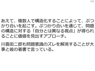 あえて、複数人で構造化することによって、ぶつ
かり合いを起こす。ぶつかり合いを通じて、問題
の構造に対する「自分とは異なる視点」が得られ
ることに価値を見出すアプローチ。
川喜田二郎も問題意識のズレを解消することが大
事と彼の著書で言っている。
109
 