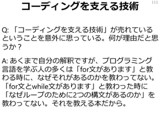 コーディングを支える技術
Q: 「コーディングを支える技術」が売れている
ということを意外に思っている。何が理由だと思
うか？
A: あくまで自分の解釈ですが、プログラミング
言語を学ぶ人の多くは「for文があります」と教
わる時に、なぜそれがあるのかを教わってない。
「for文とwhile文があります」と教わった時に
「なぜループのために2つの構文があるのか」を
教わってない。それを教える本だから。
111
 