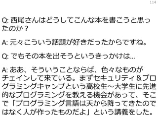 Q: 西尾さんはどうしてこんな本を書こうと思っ
たのか？
A: 元々こういう話題が好きだったからですね。
Q: でもその本を出そうというきっかけは…
A: ああ、そういうことならば、色々なものが
チェインして来ている。まずセキュリティ＆プロ
グラミングキャンプという高校生～大学生に先進
的なプログラミングを教える機会があって、そこ
で「プログラミング言語は天から降ってきたので
はなく人が作ったものだよ」という講義をした。
114
 