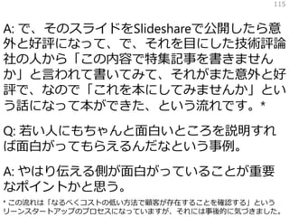 A: で、そのスライドをSlideshareで公開したら意
外と好評になって、で、それを目にした技術評論
社の人から「この内容で特集記事を書きません
か」と言われて書いてみて、それがまた意外と好
評で、なので「これを本にしてみませんか」とい
う話になって本ができた、という流れです。*
Q: 若い人にもちゃんと面白いところを説明すれ
ば面白がってもらえるんだなという事例。
A: やはり伝える側が面白がっていることが重要
なポイントかと思う。
115
* この流れは「なるべくコストの低い方法で顧客が存在することを確認する」という
リーンスタートアップのプロセスになっていますが、それには事後的に気づきました。
 
