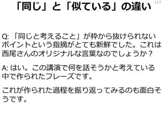 「同じ」と「似ている」の違い
Q: 「同じと考えること」が枠から抜けられない
ポイントという指摘がとても新鮮でした。これは
西尾さんのオリジナルな言葉なのでしょうか？
A: はい。この講演で何を話そうかと考えている
中で作られたフレーズです。
これが作られた過程を振り返ってみるのも面白そ
うです。
117
 