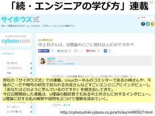 「続・エンジニアの学び方」連載
12
http://cybozushiki.cybozu.co.jp/articles/m000927.html
弊社の「サイボウズ式」での連載。Linuxカーネルのコミッターである小崎さんや、午
後のこ～だや暗号の研究で知られる光成さんなどすごいエンジニアにインタビューし
「あなたはどのように学んでいるのですか」を聞き出してきた。
今日公開開始した連載は、U理論の翻訳者でもある中土井さんに対するインタビュー。
U理論に対する私の解釈や疑問をぶつけて理解を深めていく。
 