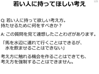 若い人に持ってほしい考え
Q: 若い人に持って欲しい考え方。
持たせるために何をすべきか？
A: この質問を見て連想したことわざがあります。
「馬を水辺に連れて行くことはできるが、
水を飲ませることはできない」
考え方に触れる機会を作ることはできても、
考え方を強制することはできません。
125
 