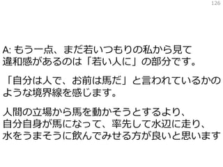 A: もう一点、まだ若いつもりの私から見て
違和感があるのは「若い人に」の部分です。
「自分は人で、お前は馬だ」と言われているかの
ような境界線を感じます。
人間の立場から馬を動かそうとするより、
自分自身が馬になって、率先して水辺に走り、
水をうまそうに飲んでみせる方が良いと思います
126
 