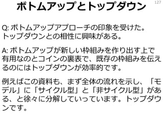 ボトムアップとトップダウン
Q: ボトムアップアプローチの印象を受けた。
トップダウンとの相性に興味がある。
A: ボトムアップが新しい枠組みを作り出す上で
有用なのとコインの裏表で、既存の枠組みを伝え
るのにはトップダウンが効率的です。
例えばこの資料も、まず全体の流れを示し、「モ
デル」に「サイクル型」と「非サイクル型」があ
る、と徐々に分解していっています。トップダウ
ンです。
127
 