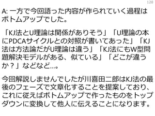 A: 一方で今回語った内容が作られていく過程は
ボトムアップでした。
「KJ法とU理論は関係がありそう」「U理論の本
にPDCAサイクルとの対照が書いてあった」「KJ
法は方法論だがU理論は違う」「KJ法にもW型問
題解決モデルがある、似ている」「どこが違う
か？」などなど…。
今回解説しませんでしたが川喜田二郎はKJ法の最
後のフェーズで文章化することを提案しており、
これに従えばボトムアップで作ったものをトップ
ダウンに変換して他人に伝えることになります。
128
 