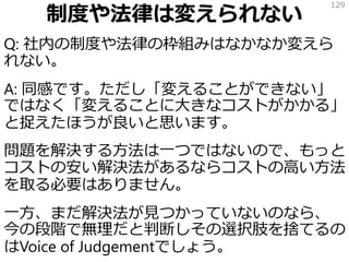 制度や法律は変えられない
Q: 社内の制度や法律の枠組みはなかなか変えら
れない。
A: 同感です。ただし「変えることができない」
ではなく「変えることに大きなコストがかかる」
と捉えたほうが良いと思います。
問題を解決する方法は一つではないので、もっと
コストの安い解決法があるならコストの高い方法
を取る必要はありません。
一方、まだ解決法が見つかっていないのなら、
今の段階で無理だと判断しその選択肢を捨てるの
はVoice of Judgementでしょう。
129
 